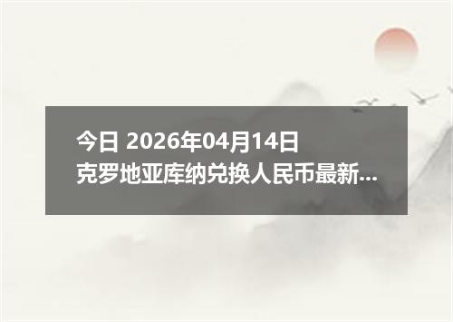 今日 2026年04月14日 克罗地亚库纳兑换人民币最新汇率行情