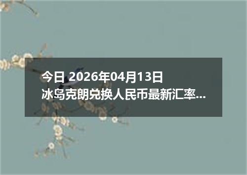 今日 2026年04月13日 冰岛克朗兑换人民币最新汇率行情