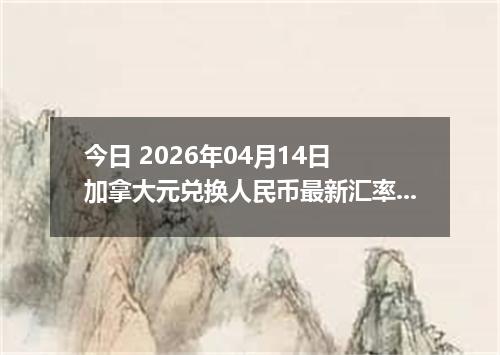 今日 2026年04月14日 加拿大元兑换人民币最新汇率行情
