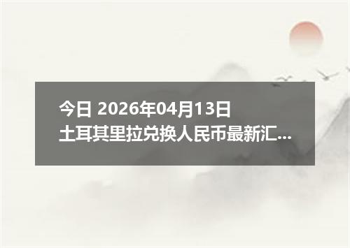 今日 2026年04月13日 土耳其里拉兑换人民币最新汇率行情