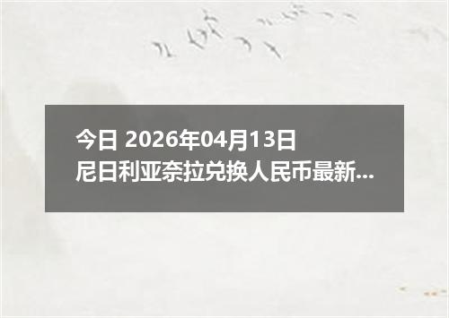 今日 2026年04月13日 尼日利亚奈拉兑换人民币最新汇率行情