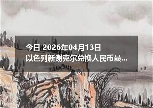 今日 2026年04月13日 以色列新谢克尔兑换人民币最新汇率行情