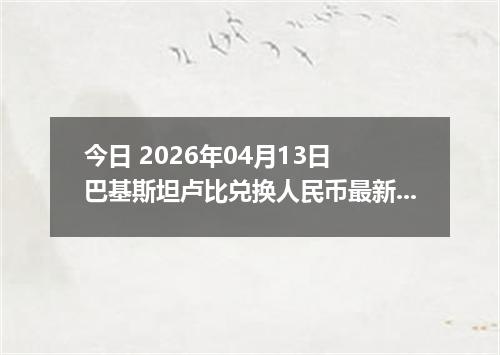 今日 2026年04月13日 巴基斯坦卢比兑换人民币最新汇率行情