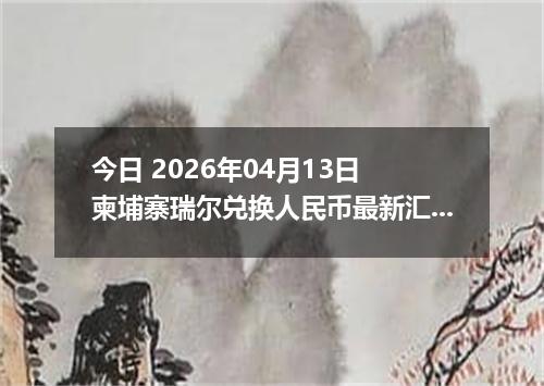 今日 2026年04月13日 柬埔寨瑞尔兑换人民币最新汇率行情