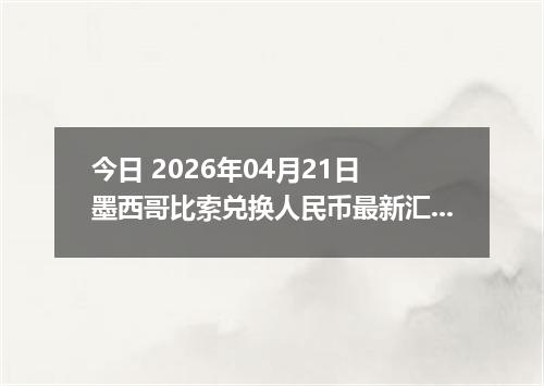今日 2026年04月21日 墨西哥比索兑换人民币最新汇率行情