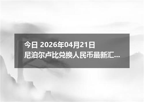 今日 2026年04月21日 尼泊尔卢比兑换人民币最新汇率行情