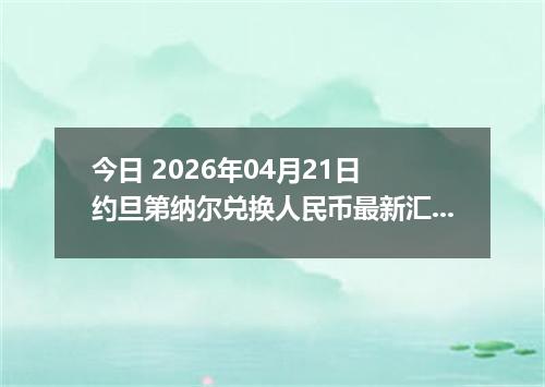今日 2026年04月21日 约旦第纳尔兑换人民币最新汇率行情