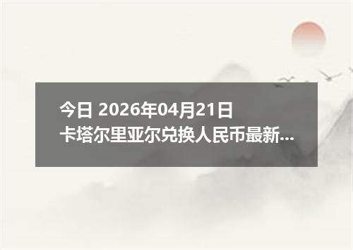 今日 2026年04月21日 卡塔尔里亚尔兑换人民币最新汇率行情