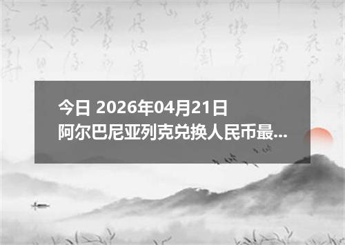 今日 2026年04月21日 阿尔巴尼亚列克兑换人民币最新汇率行情
