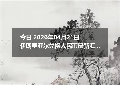 今日 2026年04月21日 伊朗里亚尔兑换人民币最新汇率行情