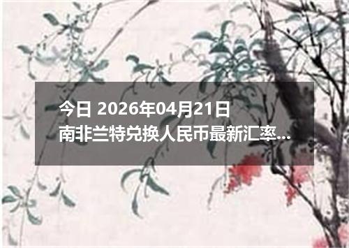今日 2026年04月21日 南非兰特兑换人民币最新汇率行情