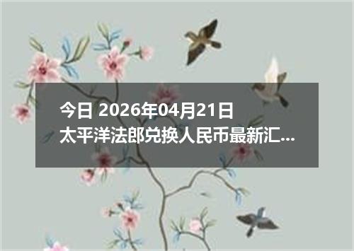 今日 2026年04月21日 太平洋法郎兑换人民币最新汇率行情