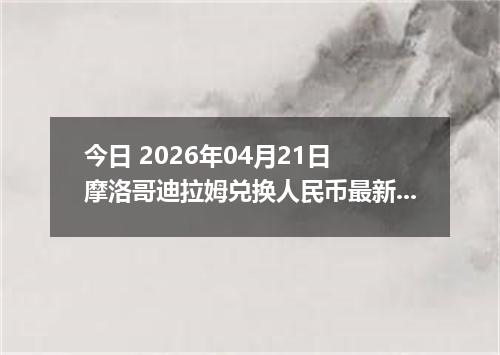 今日 2026年04月21日 摩洛哥迪拉姆兑换人民币最新汇率行情