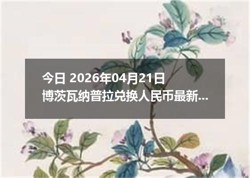 今日 2026年04月21日 博茨瓦纳普拉兑换人民币最新汇率行情