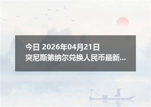 今日 2026年04月21日 突尼斯第纳尔兑换人民币最新汇率行情