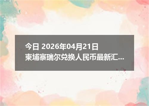 今日 2026年04月21日 柬埔寨瑞尔兑换人民币最新汇率行情