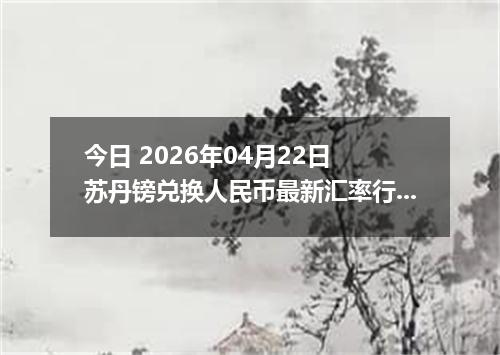 今日 2026年04月22日 苏丹镑兑换人民币最新汇率行情