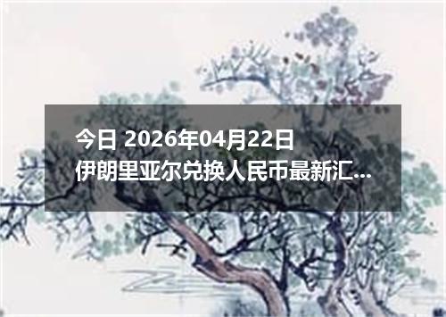 今日 2026年04月22日 伊朗里亚尔兑换人民币最新汇率行情