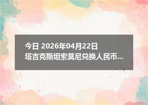 今日 2026年04月22日 塔吉克斯坦索莫尼兑换人民币最新汇率行情