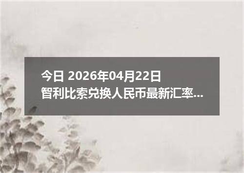 今日 2026年04月22日 智利比索兑换人民币最新汇率行情