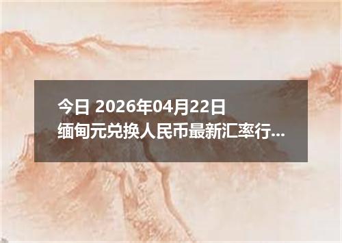 今日 2026年04月22日 缅甸元兑换人民币最新汇率行情