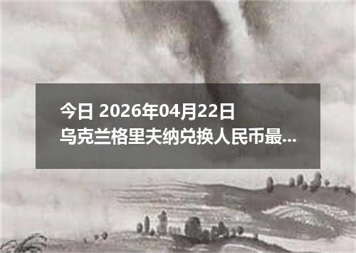 今日 2026年04月22日 乌克兰格里夫纳兑换人民币最新汇率行情