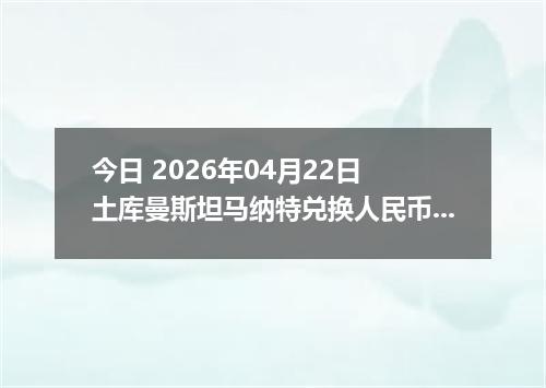 今日 2026年04月22日 土库曼斯坦马纳特兑换人民币最新汇率行情