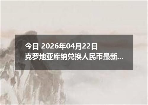 今日 2026年04月22日 克罗地亚库纳兑换人民币最新汇率行情