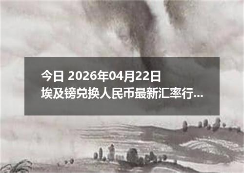 今日 2026年04月22日 埃及镑兑换人民币最新汇率行情