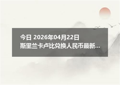 今日 2026年04月22日 斯里兰卡卢比兑换人民币最新汇率行情