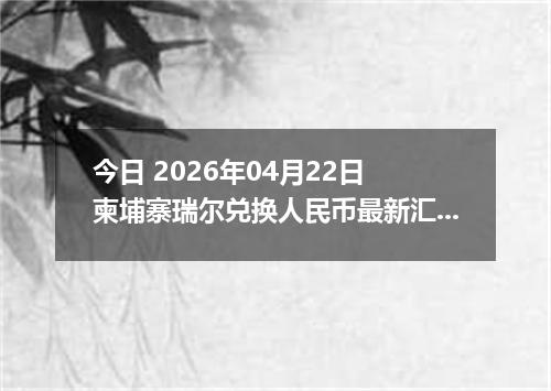 今日 2026年04月22日 柬埔寨瑞尔兑换人民币最新汇率行情