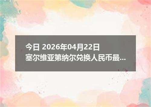 今日 2026年04月22日 塞尔维亚第纳尔兑换人民币最新汇率行情
