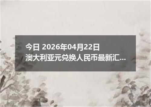 今日 2026年04月22日 澳大利亚元兑换人民币最新汇率行情