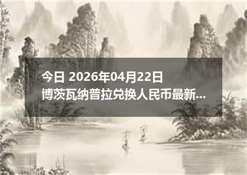 今日 2026年04月22日 博茨瓦纳普拉兑换人民币最新汇率行情