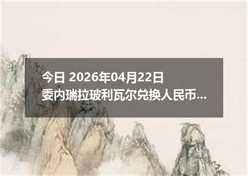 今日 2026年04月22日 委内瑞拉玻利瓦尔兑换人民币最新汇率行情