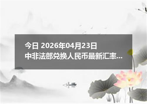 今日 2026年04月23日 中非法郎兑换人民币最新汇率行情