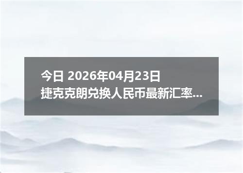 今日 2026年04月23日 捷克克朗兑换人民币最新汇率行情