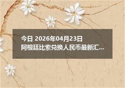 今日 2026年04月23日 阿根廷比索兑换人民币最新汇率行情