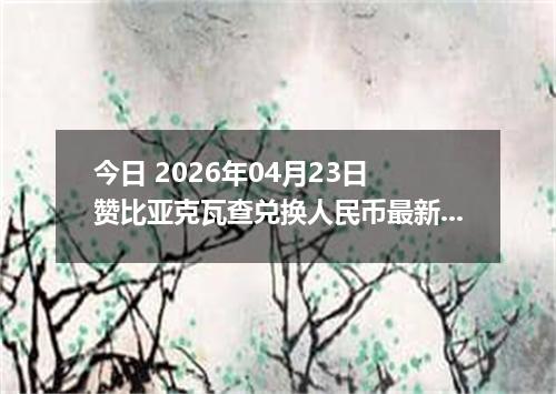 今日 2026年04月23日 赞比亚克瓦查兑换人民币最新汇率行情
