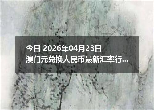 今日 2026年04月23日 澳门元兑换人民币最新汇率行情