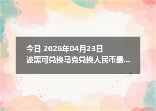 今日 2026年04月23日 波黑可兑换马克兑换人民币最新汇率行情