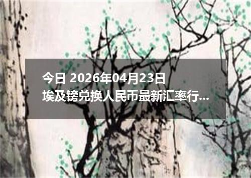 今日 2026年04月23日 埃及镑兑换人民币最新汇率行情