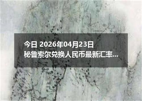 今日 2026年04月23日 秘鲁索尔兑换人民币最新汇率行情
