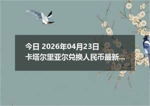 今日 2026年04月23日 卡塔尔里亚尔兑换人民币最新汇率行情