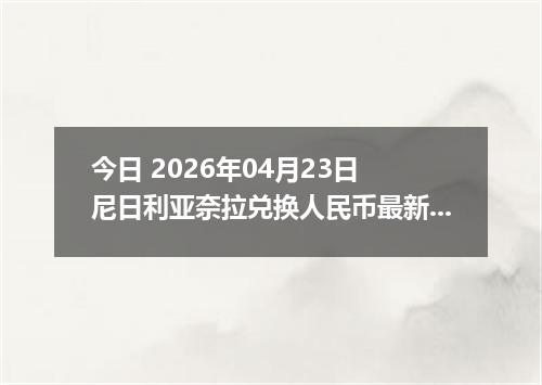 今日 2026年04月23日 尼日利亚奈拉兑换人民币最新汇率行情