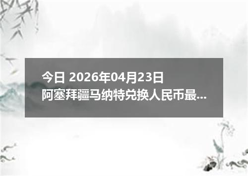 今日 2026年04月23日 阿塞拜疆马纳特兑换人民币最新汇率行情
