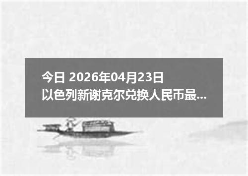 今日 2026年04月23日 以色列新谢克尔兑换人民币最新汇率行情