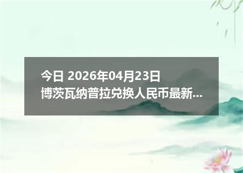 今日 2026年04月23日 博茨瓦纳普拉兑换人民币最新汇率行情