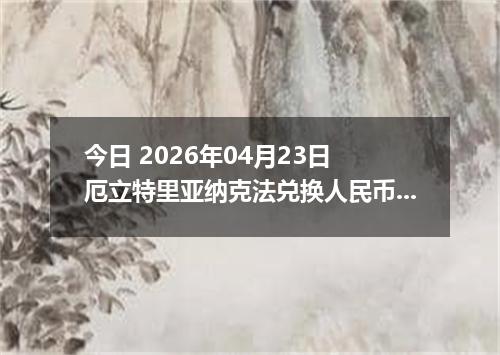 今日 2026年04月23日 厄立特里亚纳克法兑换人民币最新汇率行情
