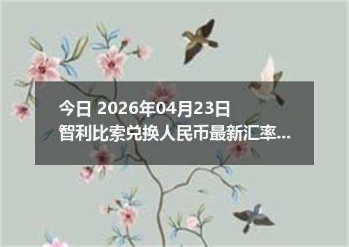 今日 2026年04月23日 智利比索兑换人民币最新汇率行情